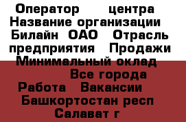 Оператор Call-центра › Название организации ­ Билайн, ОАО › Отрасль предприятия ­ Продажи › Минимальный оклад ­ 35 000 - Все города Работа » Вакансии   . Башкортостан респ.,Салават г.